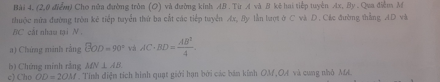 (2,0 điểm) Cho nửa đường tròn (O) và đường kính AB. Từ A và B kẻ hai tiếp tuyến Ax, By . Qua điểm M 
thuộc nửa đường tròn kẻ tiếp tuyến thứ ba cắt các tiếp tuyến Ax, By lần lượt ở C và D. Các đường thẳng AD và
BC cắt nhau tại N. 
a) Chứng minh rằng EOD=90° và AC· BD= AB^2/4 . 
b) Chứng minh rằng MN⊥ AB. 
c) Cho OD=2OM. Tính điện tích hình quạt giới hạn bởi các bán kính OM, OA và cung nhỏ MA.