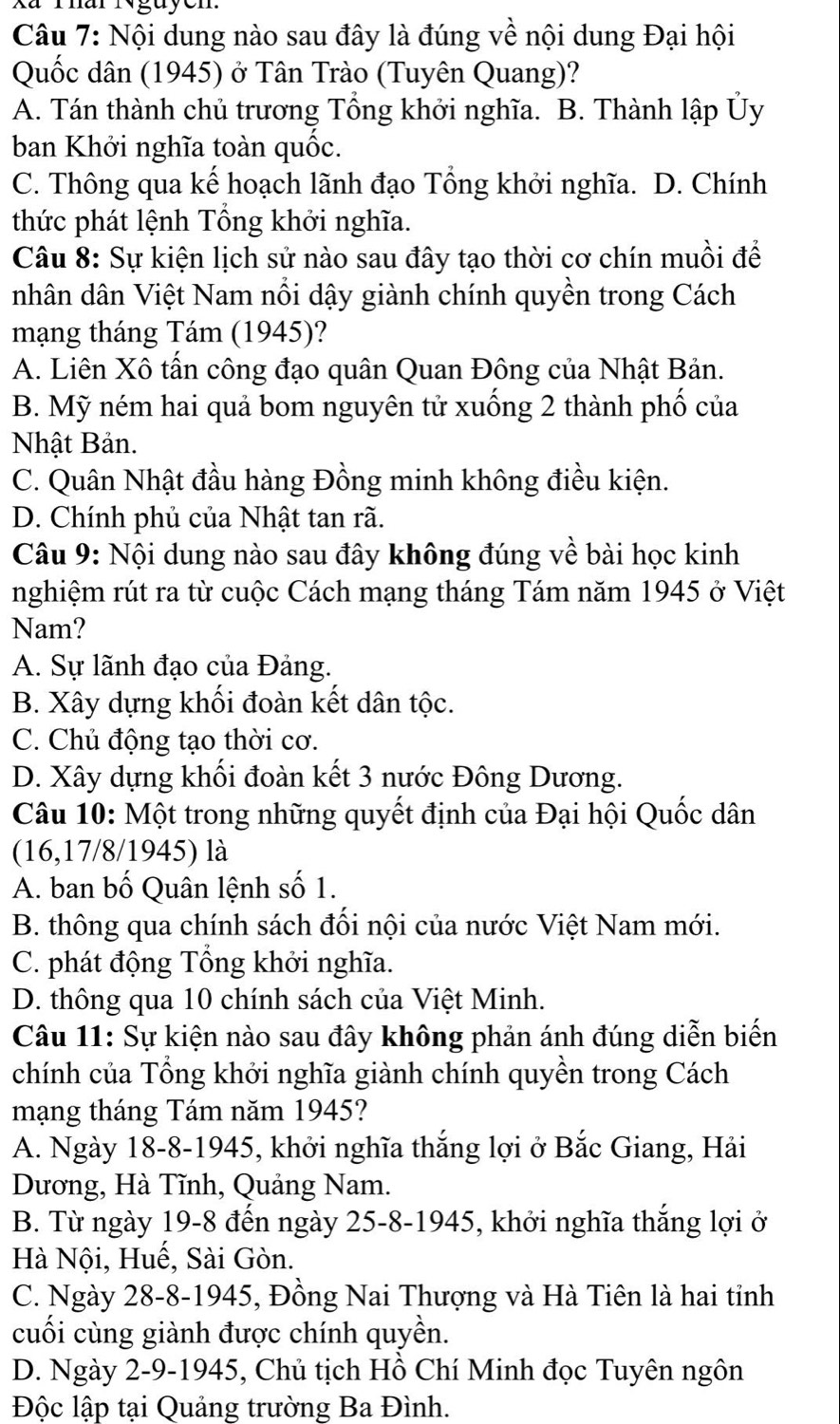 Xã Thar Nguycn
Câu 7: Nội dung nào sau đây là đúng về nội dung Đại hội
Quốc dân (1945) ở Tân Trào (Tuyên Quang)?
A. Tán thành chủ trương Tổng khởi nghĩa. B. Thành lập Ủy
ban Khởi nghĩa toàn quốc.
C. Thông qua kế hoạch lãnh đạo Tổng khởi nghĩa. D. Chính
thức phát lệnh Tổng khởi nghĩa.
Câu 8: Sự kiện lịch sử nào sau đây tạo thời cơ chín muồi để
nhân dân Việt Nam nổi dậy giành chính quyền trong Cách
mạng tháng Tám (1945)?
A. Liên Xô tấn công đạo quân Quan Đông của Nhật Bản.
B. Mỹ ném hai quả bom nguyên tử xuống 2 thành phố của
Nhật Bản.
C. Quân Nhật đầu hàng Đồng minh không điều kiện.
D. Chính phủ của Nhật tan rã.
Câu 9: Nội dung nào sau đây không đúng về bài học kinh
nghiệm rút ra từ cuộc Cách mạng tháng Tám năm 1945 ở Việt
Nam?
A. Sự lãnh đạo của Đảng.
B. Xây dựng khối đoàn kết dân tộc.
C. Chủ động tạo thời cơ.
D. Xây dựng khối đoàn kết 3 nước Đông Dương.
Câu 10: Một trong những quyết định của Đại hội Quốc dân
(16,17/8/1945) là
A. ban bố Quân lệnh số 1.
B. thông qua chính sách đối nội của nước Việt Nam mới.
C. phát động Tổng khởi nghĩa.
D. thông qua 10 chính sách của Việt Minh.
Câu 11: Sự kiện nào sau đây không phản ánh đúng diễn biến
chính của Tổng khởi nghĩa giành chính quyền trong Cách
mạng tháng Tám năm 1945?
A. Ngày 18-8-1945, khởi nghĩa thắng lợi ở Bắc Giang, Hải
Dương, Hà Tĩnh, Quảng Nam.
B. Từ ngày 19-8 đến ngày 25-8-1945, khởi nghĩa thắng lợi ở
Hà Nội, Huế, Sài Gòn.
C. Ngày 28-8-1945, Đồng Nai Thượng và Hà Tiên là hai tỉnh
cuối cùng giành được chính quyền.
D. Ngày 2-9-1945, Chủ tịch Hồ Chí Minh đọc Tuyên ngôn
Độc lập tại Quảng trường Ba Đình.