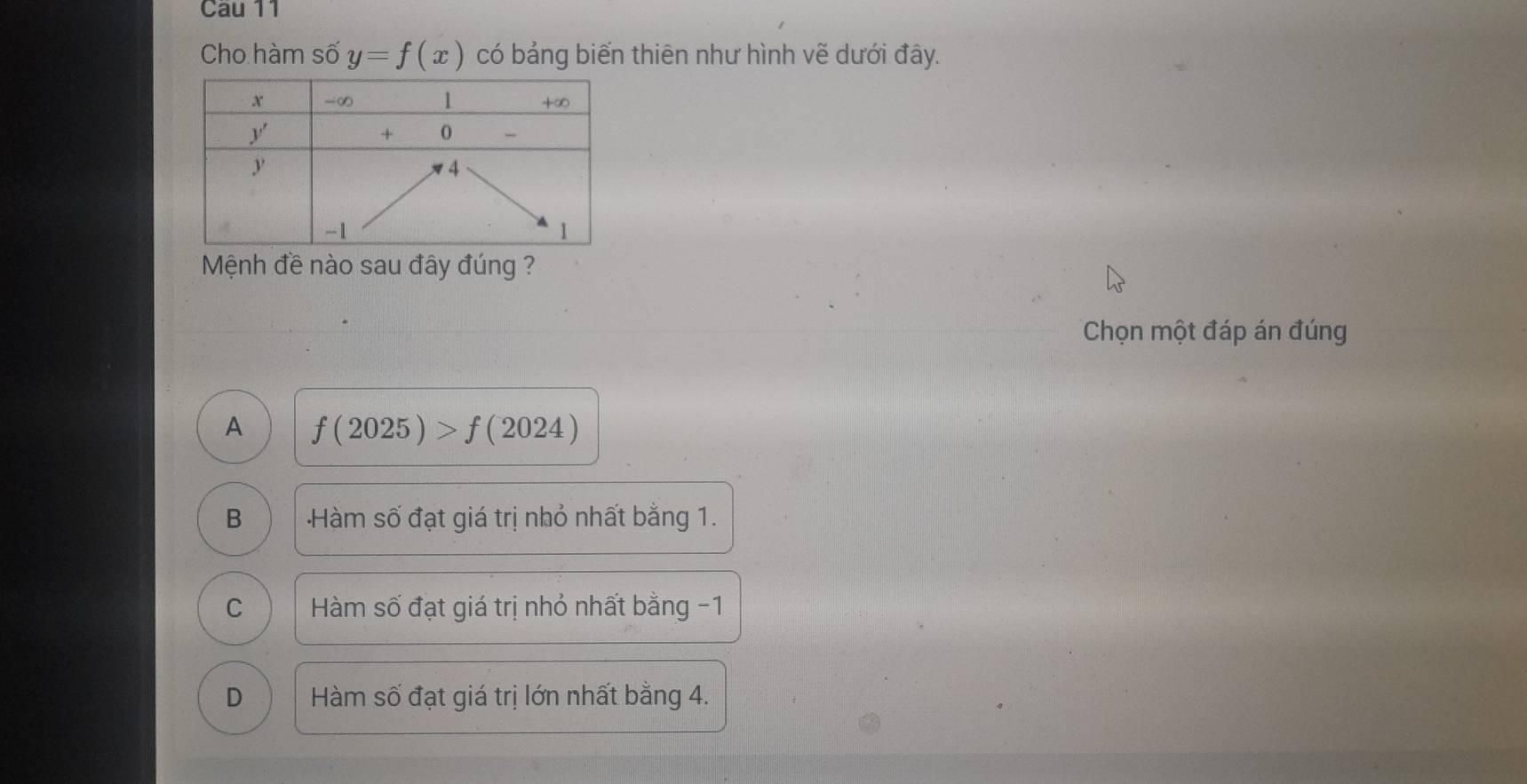 Cau 11
Cho hàm shat 0y=f(x) có bảng biến thiên như hình vẽ dưới đây.
Mệnh đề nào sau đây đúng ?
Chọn một đáp án đúng
A f(2025)>f(2024)
B Hàm số đạt giá trị nhỏ nhất bằng 1.
C  Hàm số đạt giá trị nhỏ nhất bằng -1
D Hàm số đạt giá trị lớn nhất bằng 4.