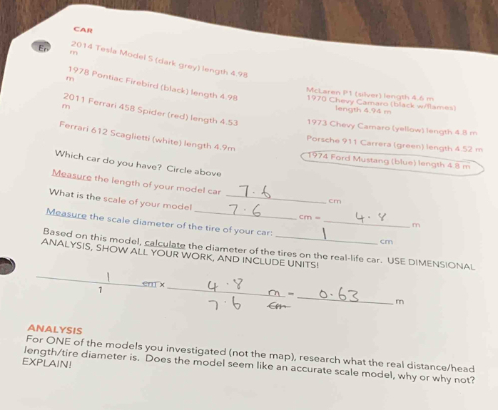 CAR 
m 
En 2014 Tesla Model S (dark grey) length 4.98
m
1978 Pontiac Firebird (black) length 4.98 1970 Chevy Camaro (black w/flames) 
McLaren P1 (silver) length 4.6 m
2011 Ferrari 458 Spider (red) length 4.53
length 4.94 m
m 1973 Chevy Camaro (yellow) length 4.8 m
Ferrari 612 Scaglietti (white) length 4.9m
Porsche 911 Carrera (green) length 4.52 m
1974 Ford Mustang (blue) length 4.8 m
Which car do you have? Circle above 
Measure the length of your model car 
What is the scale of your model_
cm
cm=
Measure the scale diameter of the tire of your car:_
m
cm
Based on this model, calculate the diameter of the tires on the real-life car. USE DIMENSIONAL 
ANALYSIS, SHOW ALL YOUR WORK, AND INCLUDE UNITS! 
1 em x_ 
_= 
m 
ANALYSIS 
For ONE of the models you investigated (not the map), research what the real distance/head 
EXPLAIN! 
length/tire diameter is. Does the model seem like an accurate scale model, why or why not?