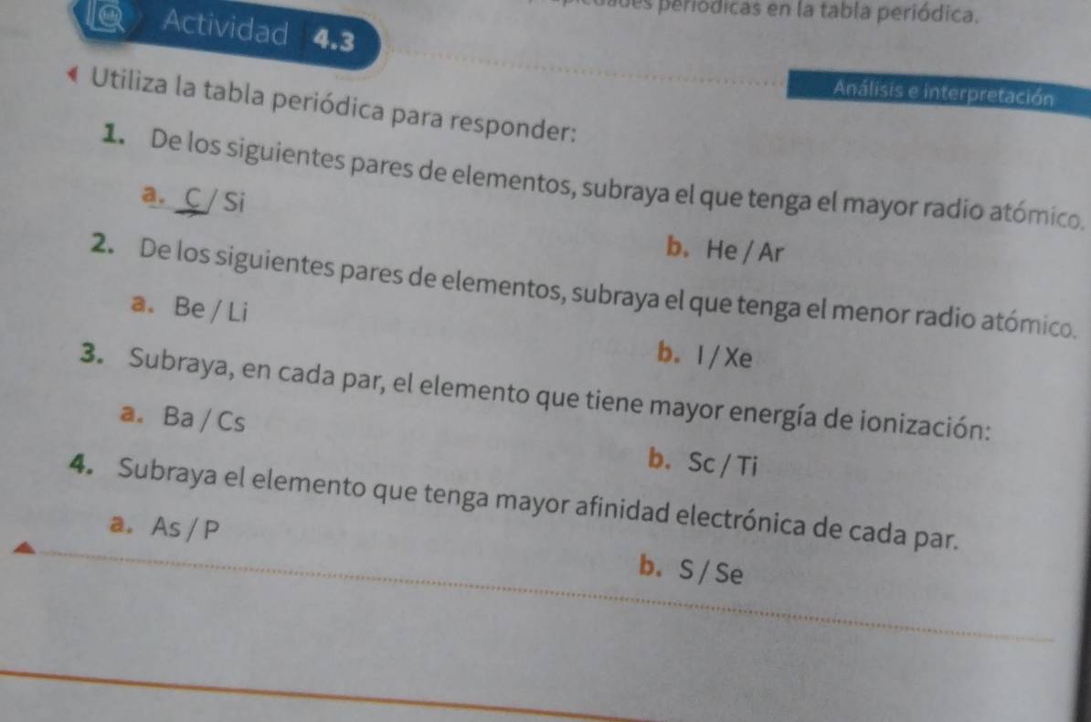 ades periódicas en la tabla periódica.
Q Actividad 4.3
Análisis e interpretación
« Utiliza la tabla periódica para responder:
1. De los siguientes pares de elementos, subraya el que tenga el mayor radio atómico.
a. C / Si
b. He / Ar
2. De los siguientes pares de elementos, subraya el que tenga el menor radio atómico.
a. Be / Li
b. I / Xe
3. Subraya, en cada par, el elemento que tiene mayor energía de ionización:
a. Ba / Cs b. Sc / Ti
4. Subraya el elemento que tenga mayor afinidad electrónica de cada par.
a. As / P b. S / Se