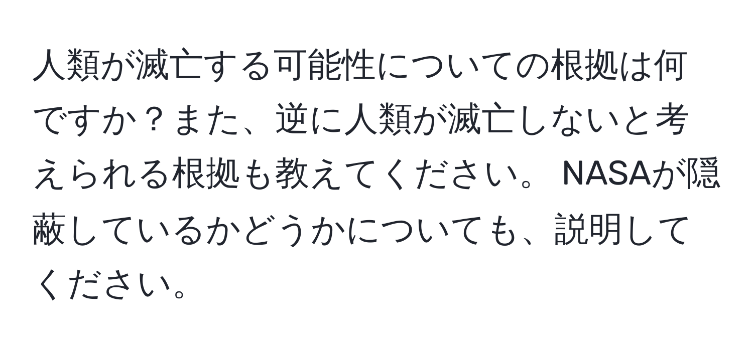 人類が滅亡する可能性についての根拠は何ですか？また、逆に人類が滅亡しないと考えられる根拠も教えてください。 NASAが隠蔽しているかどうかについても、説明してください。