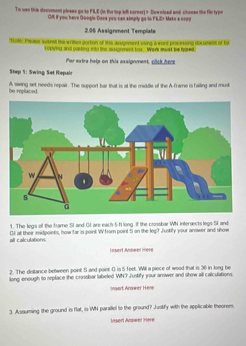 To use this document please go to FILE (in the top left corner) > Download and choose the file type 
OR # you have Googie Docs you can simply go to FILE> Make a copy 
2.05 Assignment Template 
*Note, Please submit the written portion of this assignment using a word processing document or by 
copying and pasting into the assignment box. Work must be typed. 
For extra help on this assignment, click here 
Step 1: Swing Set Repair 
A swing set needs repair. The support bar that is at the middle of the A-frame is failing and must 
be replaced 
1. The legs of the frame SI and GI are each 5ft long. If the crossbar WN intersects legs SI and
GI at their midpoints, how far is point W from point S on the leg? Justify your answer and show 
all calculations. 
Insert Answer Here 
2. The distance between point S and point G is 5 feet. Will a piece of wood that is 36 in long be 
long enough to replace the crossbar labeled WN? Justify your answer and show all calculations. 
Insert Answer Here 
3. Assuming the ground is flat, is WN parallel to the ground? Justify with the applicable theorem. 
Insert Answer Here