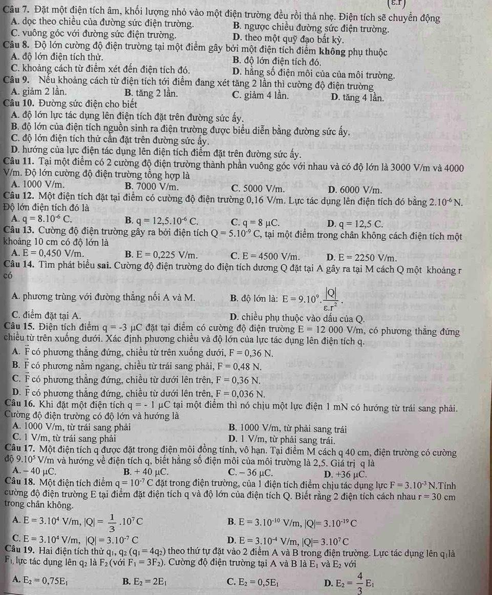 (ε.r)
Câu 7. Đặt một điện tích âm, khối lượng nhỏ vào một điện trường đều rồi thả nhẹ. Điện tích sẽ chuyển động
A. dọc theo chiều của đường sức điện trường. B. ngược chiều đường sức điện trường.
C. vuông góc với đường sức điện trường. D. theo một quỹ đạo bất kỳ.
Câu 8. Độ lớn cường độ điện trường tại một điểm gây bởi một điện tích điểm không phụ thuộc
A. độ lớn điện tích thử. B. độ lớn điện tích đó.
C. khoảng cách từ điểm xét đến điện tích đó. D. hằng số điện môi của của môi trường.
Câu 9. Nếu khoảng cách từ điện tích tới điểm đang xét tăng 2 lần thì cường độ điện trường
A. giảm 2 lần. B. tăng 2 lần. C. giảm 4 lần. D. tăng 4 lần.
Câu 10. Đường sức điện cho biết
A. độ lớn lực tác dụng lên điện tích đặt trên đường sức ấy.
B. độ lớn của điện tích nguồn sinh ra điện trường được biểu diễn bằng đường sức ấy.
C. độ lớn điện tích thử cần đặt trên đường sức ấy.
D. hướng của lực điện tác dụng lên điện tích điểm đặt trên đường sức ấy.
Câu 11. Tại một điểm có 2 cường độ điện trường thành phần vuông góc với nhau và có độ lớn là 3000 V/m và 4000
V/m. Độ lớn cường độ điện trường tổng hợp là
A. 1000 V/m. B. 7000 V/m. C. 5000 V/m. D. 6000 V/m.
Câu 12. Một điện tích đặt tại điểm có cường độ điện trường 0,16 V/m. Lực tác dụng lên điện tích đó bằng 2.10^(-6)N.
Độ lớn điện tích đó là
A. q=8.10^(-6)C. B. q=12,5.10^(-6)C. C. q=8mu C. D. q=12,5C.
Câu 13. Cường độ điện trường gây ra bởi điện tích Q=5.10^(-9)C , tại một điểm trong chân không cách điện tích một
khoảng 10 cm có độ lớn là
A. E=0,450V/m. B. E=0,225V/m. C E=4500V/m. D. E=2250V/m.
Câu 14. Tìm phát biểu sai. Cường độ điện trường do điện tích dương Q đặt tại A gây ra tại M cách Q một khoảng r
có
A. phương trùng với đường thẳng nối A và M. B. độ lớn là: E=9.10^9. |Q|/varepsilon .r^2 .
C. điểm đặt tại A. D. chiều phụ thuộc vào dấu của Q.
Câu 15. Điện tích điểm q=-3mu C đặt tại điểm có cường độ điện trường E=12000 V/m, có phương thẳng đứng
chiều từ trên xuống dưới. Xác định phương chiều và độ lớn của lực tác dụng lên điện tích q.
A. overline F có phương thẳng đứng, chiều từ trên xuống dưới, F=0,36N.
B. vector F có phương nằm ngang, chiều từ trái sang phải, F=0,48N.
C. vector F có phương thẳng đứng, chiều từ dưới lên trên, F=0,36N.
D. F có phương thẳng đứng, chiều từ dưới lên trên, F=0,036N.
Câu 16. Khi đặt một điện tích q=-1 μC tại một điểm thì nó chịu một lực điện 1 mN có hướng từ trái sang phải.
Cường độ điện trường có độ lớn và hướng là
A. 1000 V/m, từ trái sang phải B. 1000 V/m, từ phải sang trái
C. 1 V/m, từ trái sang phải D. 1 V/m, từ phải sang trái.
Câu 17. Một điện tích q được đặt trong điện môi đồng tính, vô hạn. Tại điểm M cách q 40 cm, điện trường có cường
độ 9.10^5 V/m và hướng về điện tích q, biết hằng số điện môi của môi trường là 2,5. Giả trị q là
A. - 40 μC. B. +40mu C. C. - 36 μC. D. +36 µC.
Câu 18. Một điện tích điểm q=10^(-7)C đặt trong điện trường, của 1 điện tích điểm chịu tác dụng lực F=3.10^(-3)N.Tính
cường độ điện trường E tại điểm đặt điện tích q và độ lớn của điện tích Q. Biết rằng 2 điện tích cách nhau r=30cm
trong chân không.
A. E=3.10^4V/m,|Q|= 1/3 .10^7C
B. E=3.10^(-10)V/m,|Q|=3.10^(-19)C
C. E=3.10^4V/m,|Q|=3.10^(-7)C D. E=3.10^(-4)V/m,|Q|=3.10^7C
Câu 19. Hai điện tích thử q q_1,q_2(q_1=4q_2) theo thứ tự đặt vào 2 điểm A và B trong điện trường. Lực tác dụng lên q là
F lực tác dụng lên q_2 là F_2( với F_1=3F_2). Cường độ điện trường tại A và BlaE_1 và E_2 với
A. E_2=0,75E_1 B. E_2=2E_1 C. E_2=0,5E_1 D. E_2= 4/3 E_1