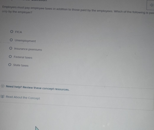 Employers must pay employee taxes in addition to those paid by the employees. Which of the following is pai
only by the employer?
FICA
Unemployment
Insurance premiums
Federal taxes
State taxes
Need help? Review these concept resources.
Read About the Concept
