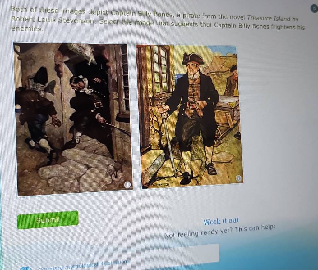 Both of these images depict Captain Billy Bones, a pirate from the novel Treasure Island by 
Robert Louis Stevenson. Select the image that suggests that Captain Billy Bones frightens his 
enemies. 
Submit 
Work it out 
Not feeling ready yet? This can help: 
Compare mythological illustrations