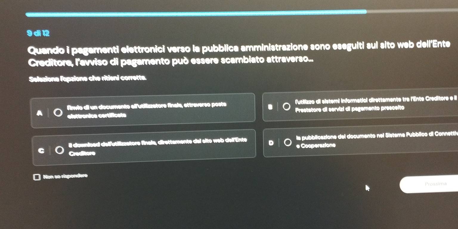 dì 12
Quando i pagamenti elettronici verso la pubblica amministrazione sono eseguiti sul sito web dell'Ente
Creditore, l'avviso di pagamento può essere scambiato attraverso...
Seleziona lopzione che ritieni corrette.
l'invio di un documento allutilizzatore finala, attreverso poste lutilizzo di sisteri informatici direttamente tra l'Ente Creditore e il
elsttronica certificate Prestatore di servizi di pagamento presceito
il downlcad delfutilizzatore finale, direttemente del sito web dell'Ente la pubblicazione del documento nel Sistema Pubblico di Connetti
Creditore e Cooperazione
Non so rispondere
Prossima