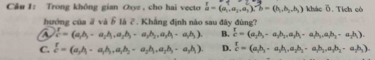 Trong không gian Oxyz , cho hai vecto vector a=(a_1,a_2,a_3), b=(b_1,b_2,b_3) khác overline O. Tích có
hướng của ā và widehat b là overline c. Khẳng định nào sau đây đúng?
a  T/c =(a_1b_3-a_2b_1, a_2b_3-a_3b_2, a_3b_1-a_1b_3). B. frac T_2b_3-a_3b_2,a_3b_1-a_1b_3,a_1b_2-a_2b_1).
C.  r/c =(a_3b_1-a_1b_3, a_1b_2-a_2b_1,a_2b_3-a_3b_1). D. beginarrayr r cendarray =(a_1b_3-a_3b_1,a_2b_2-a_1b_2,a_3b_2-a_2b_3).