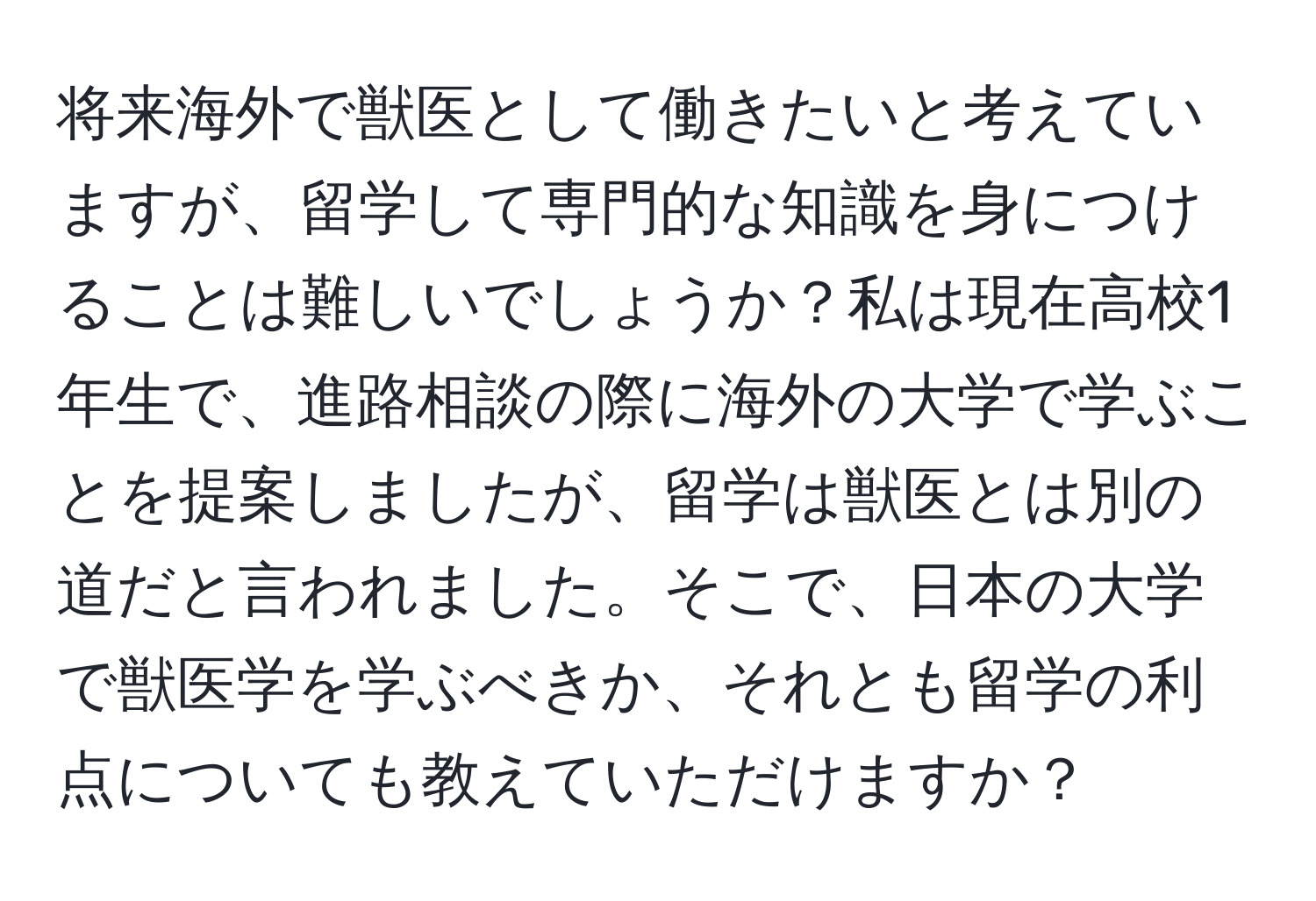 将来海外で獣医として働きたいと考えていますが、留学して専門的な知識を身につけることは難しいでしょうか？私は現在高校1年生で、進路相談の際に海外の大学で学ぶことを提案しましたが、留学は獣医とは別の道だと言われました。そこで、日本の大学で獣医学を学ぶべきか、それとも留学の利点についても教えていただけますか？