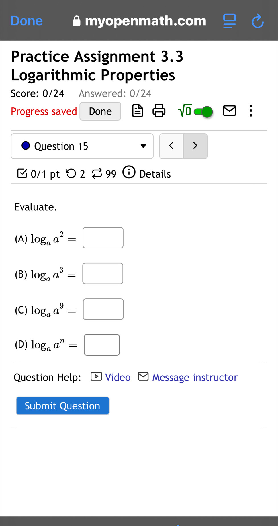 Done myopenmath.com
Practice Assignment 3.3
Logarithmic Properties
Score: 0/24 Answered: 0/24
Progress saved Done
sqrt(0) 
Question 15
(A) log _aa^2=□
(B) log _aa^3=□
(C) log _aa^9=□
(D) log _aa^n=□
Question Help: * Video Message instructor
Submit Question