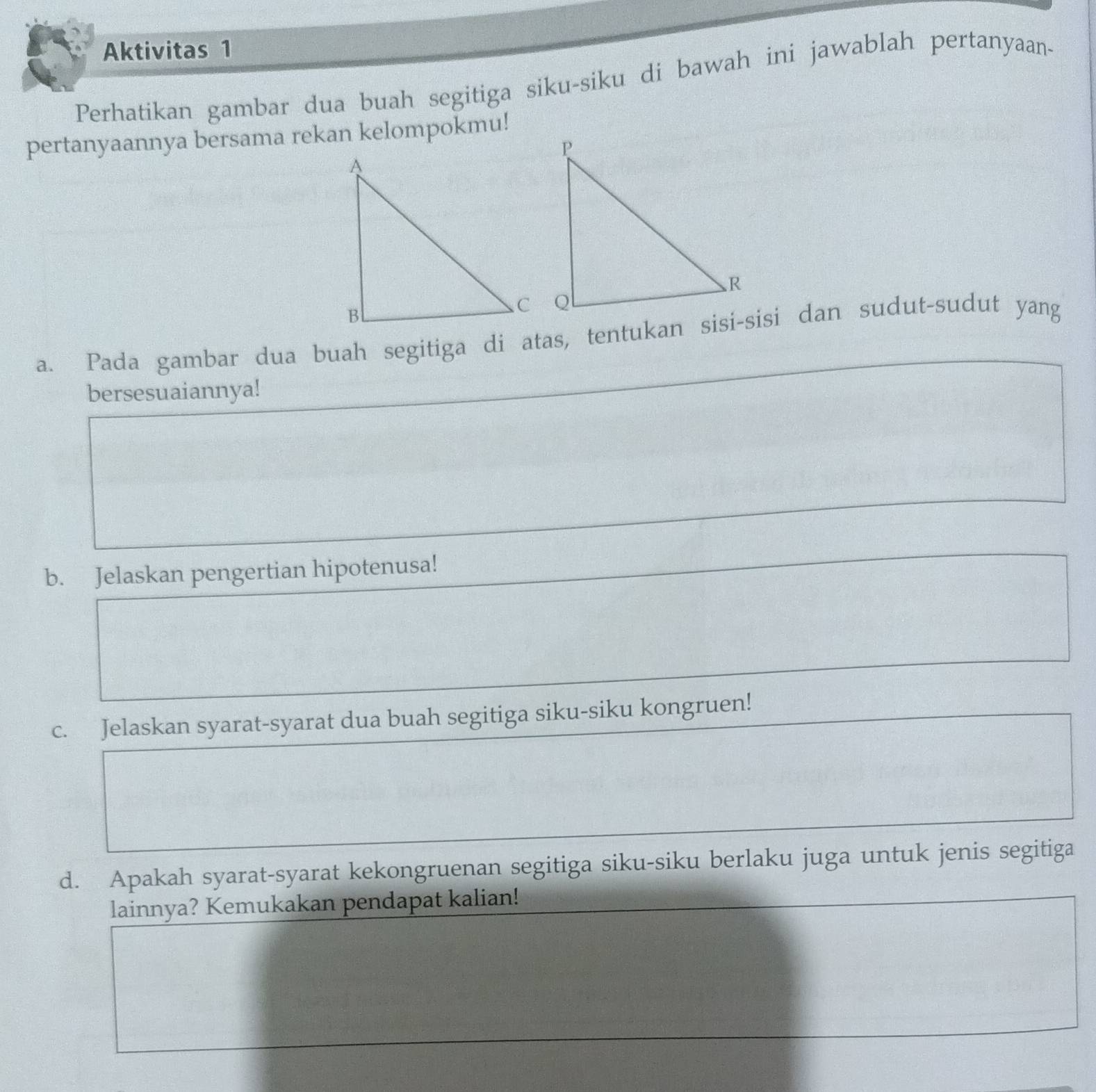 Aktivitas 1 
Perhatikan gambar dua buah segitiga siku-siku di bawah ini jawablah pertanyaan- 
pertanyaannya bersama rekan kelompokmu! 
a. Pada gambar dua buah segitiga di atas, tentukan sisi-sisi dan sudut-sudut yang 
bersesuaiannya! 
b. Jelaskan pengertian hipotenusa! 
c. Jelaskan syarat-syarat dua buah segitiga siku-siku kongruen! 
d. Apakah syarat-syarat kekongruenan segitiga siku-siku berlaku juga untuk jenis segitiga 
lainnya? Kemukakan pendapat kalian!