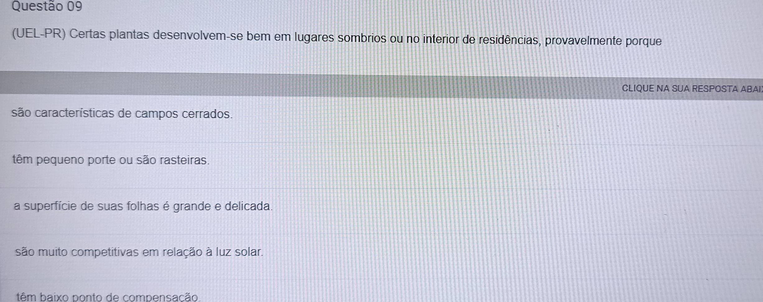 (UEL-PR) Certas plantas desenvolvem-se bem em lugares sombrios ou no interior de residências, provavelmente porque
CLIQUE NA SUA RESPOSTA ABAI
são características de campos cerrados.
têm pequeno porte ou são rasteiras.
a superfície de suas folhas é grande e delicada.
são muito competitivas em relação à luz solar.
têm baixo ponto de compensação.