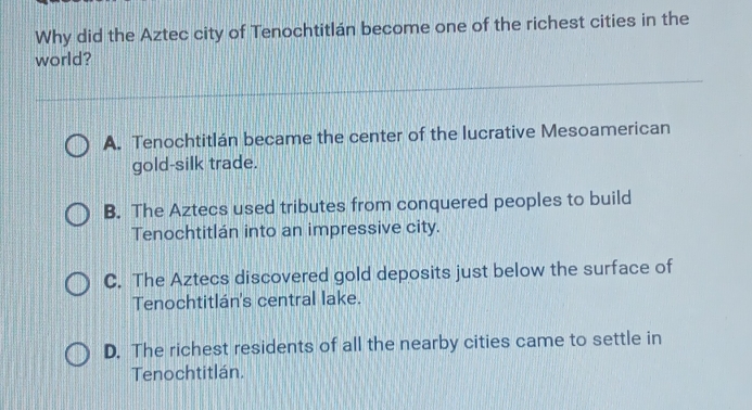 Why did the Aztec city of Tenochtitlán become one of the richest cities in the
world?
A. Tenochtitlán became the center of the lucrative Mesoamerican
gold-silk trade.
B. The Aztecs used tributes from conquered peoples to build
Tenochtitlán into an impressive city.
C. The Aztecs discovered gold deposits just below the surface of
Tenochtitlán's central lake.
D. The richest residents of all the nearby cities came to settle in
Tenochtitlán.