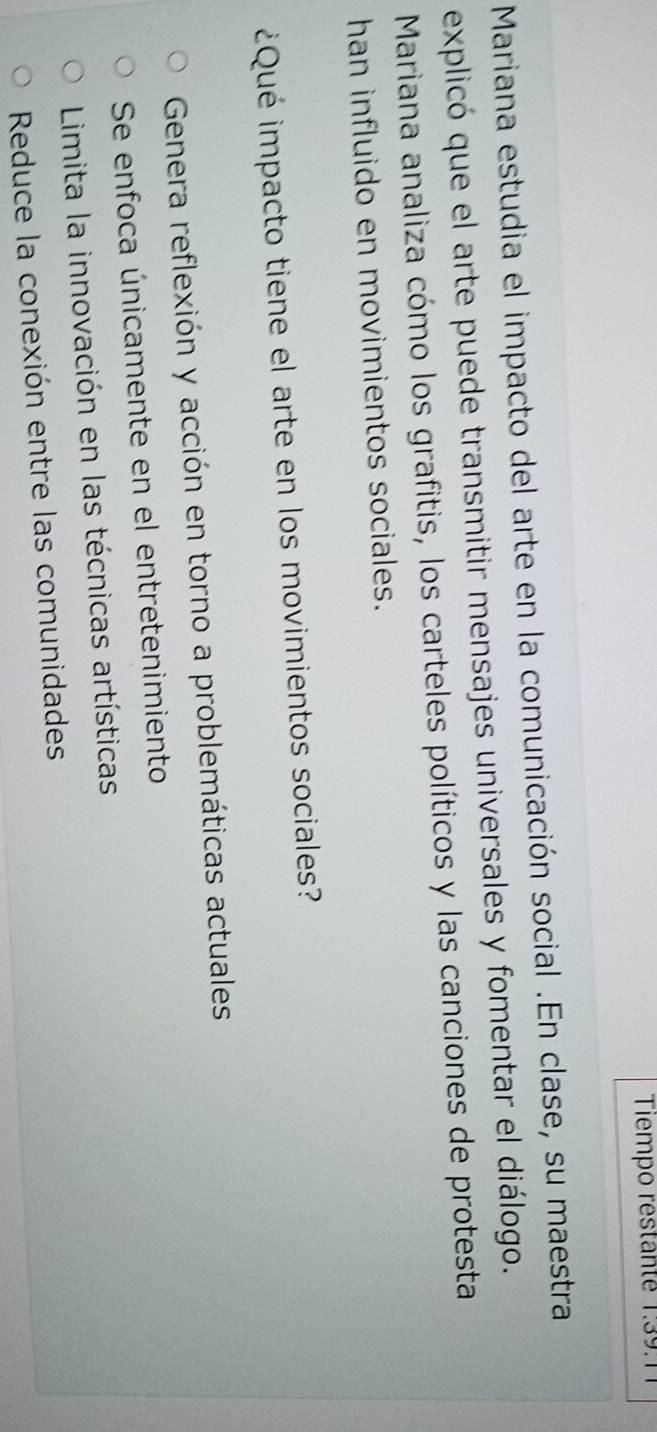 Tiempo restante 1.3 9.
Mariana estudia el impacto del arte en la comunicación social .En clase, su maestra
explicó que el arte puede transmitir mensajes universales y fomentar el diálogo.
Mariana analiza cómo los grafitis, los carteles políticos y las canciones de protesta
han influido en movimientos sociales.
¿Qué impacto tiene el arte en los movimientos sociales?
Genera reflexión y acción en torno a problemáticas actuales
Se enfoca únicamente en el entretenimiento
Limita la innovación en las técnicas artísticas
Reduce la conexión entre las comunidades