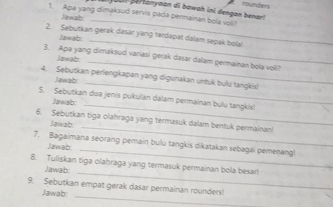 rounders 
youn-pertanyaan di bawah ini dengan benar! 
1. Apa yang dimaksud servis pada permainan bola voli? 
Jawab: 
2. Sebutkan gerak dasar yang terdapat dalam sepak bola!! 
Jawab: 
_ 
_ 
_ 
3. Apa yang dimaksud variasi gerak dasar dalam permainan bola voli? 
Jawab: 
4. Sebutkan perlengkapan yang digunakan untuk bulu tangkis! 
Jawab: 
_ 
5. Sebutkan dua jenis pukulan dalam permainan bulu tangkis! 
Jawab: 
_ 
_ 
6. Sebutkan tiga olahraga yang termasuk dalam bentuk permainan! 
Jawab: 
_ 
7. Bagaimana seorang pemain bulu tangkis dikatakan sebagai pemenang! 
Jawab: 
_ 
8. Tuliskan tiga olaḥraga yang termasuk permainan bola besar! 
Jawab: 
_ 
9. Sebutkan empat gerak dasar permainan rounders! 
Jawab: