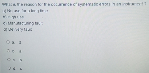 What is the reason for the occurrence of systematic errors in an instrument ?
a) No use for a long time
b) High use
c) Manufacturing fault
d) Delivery fault
a. d
b. a
c. b
d c