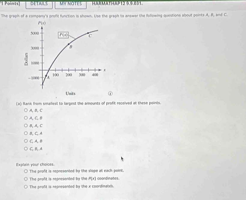 DETAILS MY NOTES HARMATHAP12 9.9.031.
The graph of a company's profit function is shown. Use the graph to answer the following questions about points A, B, and C.
(a) Rank from smallest to largest the amounts of profit received at these points.
A,B, C
A, C, B
B, A, C
B, C, A
C, A, B
C,B, A
Explain your choices.
The profit is represented by the slope at each point.
The profit is represented by the P(x) coordinates.
The profit is represented by the x coordinate's.