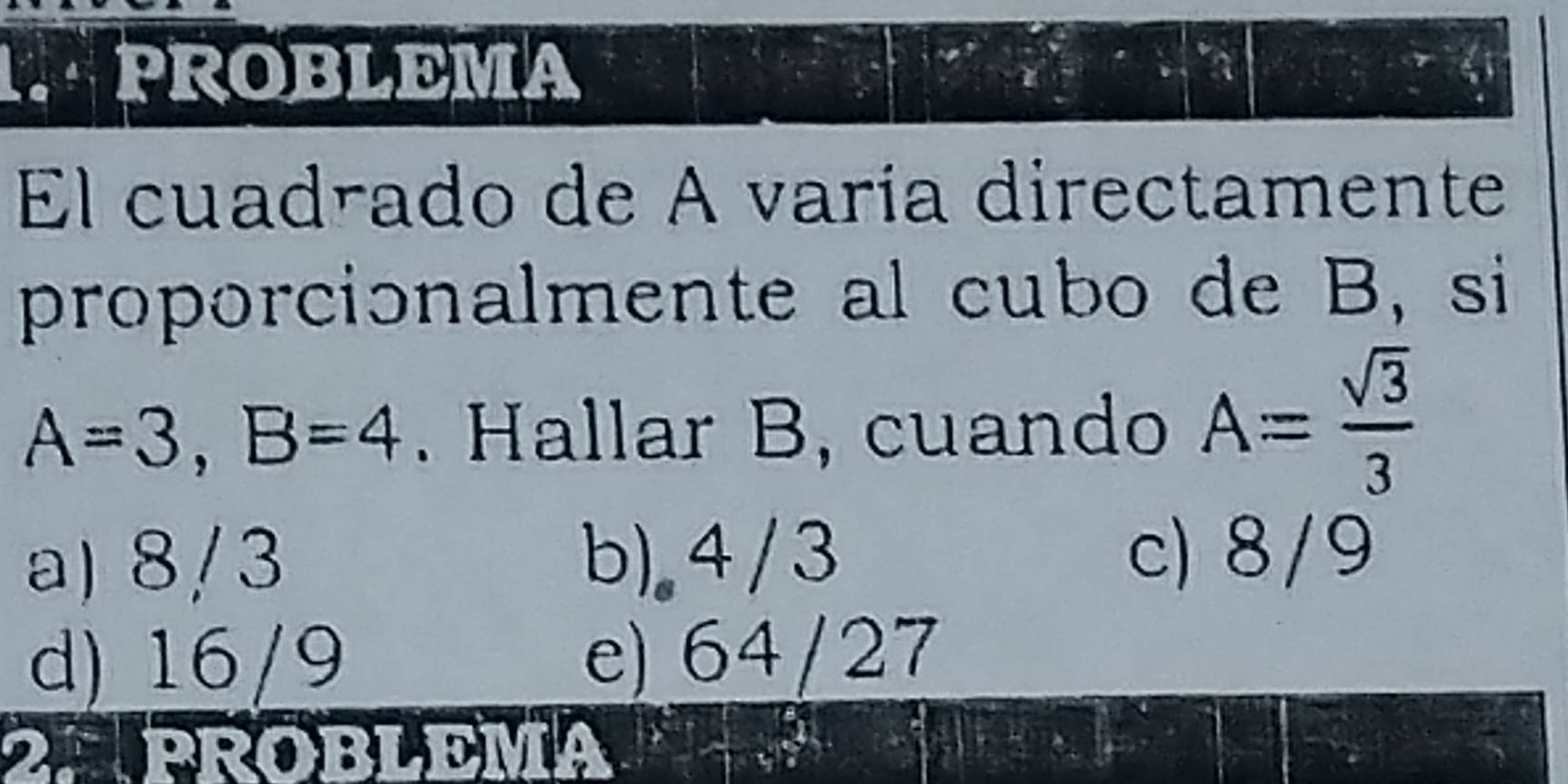 PROBLEMA
El cuadrado de A varía directamente
proporcionalmente al cubo de B, si
A=3, B=4. Hallar B, cuando A= sqrt(3)/3 
a) 8/3 b). 4/3 c) 8/9
d) 16/9 e) 64/27
2APROBLEMA