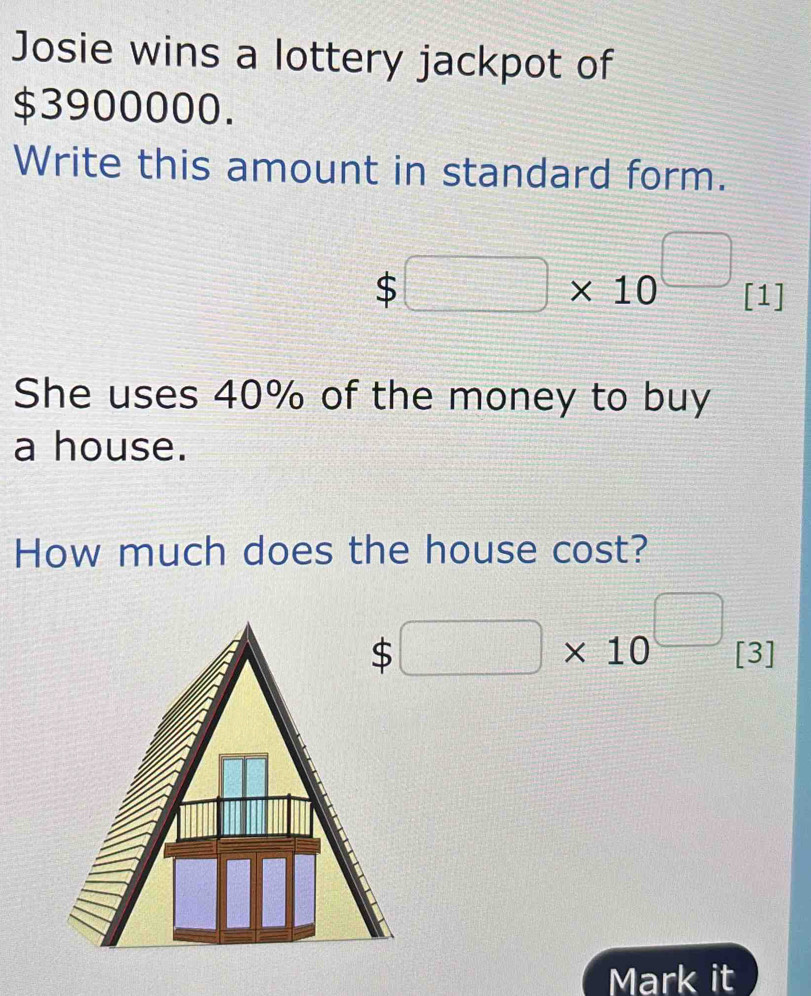 Josie wins a lottery jackpot of
$3900000. 
Write this amount in standard form.
$□ * 10^(□) [1] 
She uses 40% of the money to buy 
a house. 
How much does the house cost?
$□ * 10^(□) [3] r_
Mark it