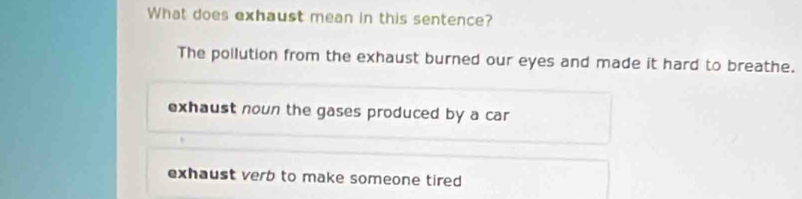 What does exhaust mean in this sentence?
The pollution from the exhaust burned our eyes and made it hard to breathe.
exhaust noun the gases produced by a car
exhaust verb to make someone tired