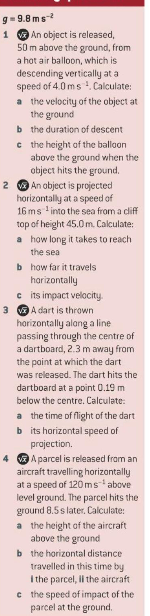 g=9.8ms^(-2)
1 An object is released,
50 m above the ground, from 
a hot air balloon, which is 
descending vertically at a 
speed of 4.0ms^(-1). Calculate: 
a the velocity of the object at 
the ground 
b the duration of descent 
c the height of the balloon 
above the ground when the 
object hits the ground. 
2 An object is projected 
horizontally at a speed of
16ms^(-1) into the sea from a cliff 
top of height 45.0 m. Calculate: 
a how long it takes to reach 
the sea 
b how far it travels 
horizontally 
c its impact velocity. 
3 w A dart is thrown 
horizontally along a line 
passing through the centre of 
a dartboard, 2.3 m away from 
the point at which the dart 
was released. The dart hits the 
dartboard at a point 0.19 m
below the centre. Calculate: 
a the time of flight of the dart 
b its horizontal speed of 
projection. 
4 A parcel is released from an 
aircraft travelling horizontally 
at a speed of 120ms^(-1) above 
level ground. The parcel hits the 
ground 8.5 s later. Calculate: 
a the height of the aircraft 
above the ground 
b the horizontal distance 
travelled in this time by 
i the parcel, ii the aircraft 
c the speed of impact of the 
parcel at the ground.