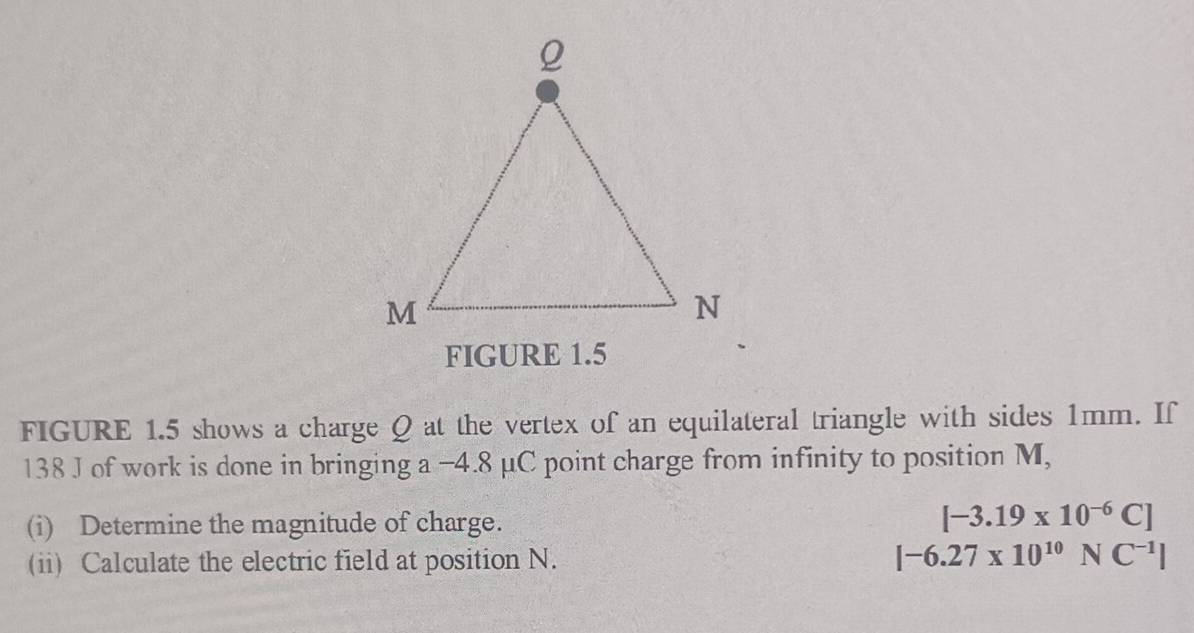 FIGURE 1.5 
FIGURE 1.5 shows a charge Q at the vertex of an equilateral triangle with sides 1mm. If
138 J of work is done in bringing a -4.8 μC point charge from infinity to position M, 
(i) Determine the magnitude of charge.
[-3.19* 10^(-6)C]
(ii) Calculate the electric field at position N.
|-6.27* 10^(10)NC^(-1)|