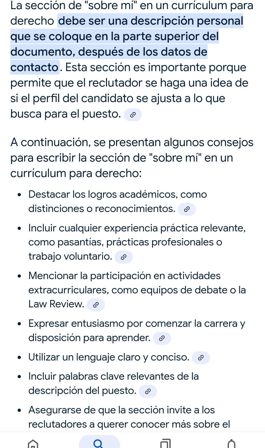 La sección de "sobre mí" en un currículum para 
derecho debe ser una descripción personal 
que se coloque en la parte superior del 
documento, después de los datos de 
contacto. Esta sección es importante porque 
permite que el reclutador se haga una idea de 
si el perfil del candidato se ajusta a lo que 
busca para el puesto. 
A continuación, se presentan algunos consejos 
para escribir la sección de "sobre mí" en un 
currículum para derecho: 
Destacar los logros académicos, como 
distinciones o reconocimientos. 
Incluir cualquier experiencia práctica relevante, 
como pasantías, prácticas profesionales o 
trabajo voluntario. £ 
Mencionar la participación en actividades 
extracurriculares, como equipos de debate o la 
Law Review. 
Expresar entusiasmo por comenzar la carrera y 
disposición para aprender. 
Utilizar un lenguaje claro y conciso. C 
Incluir palabras clave relevantes de la 
descripción del puesto. 
Asegurarse de que la sección invite a los 
reclutadores a querer conocer más sobre el 
Q