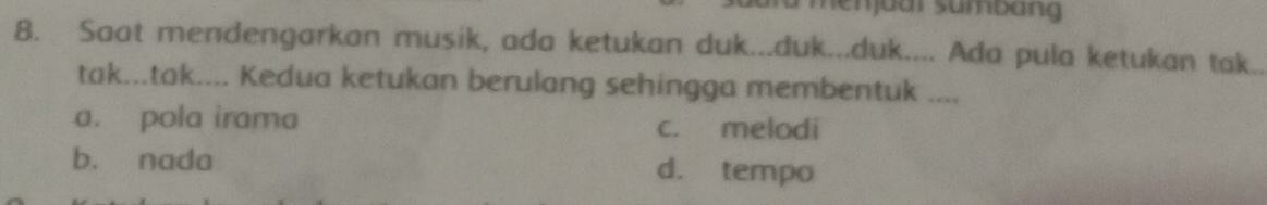 menjadr sumbang
8. Saat mendengarkan musik, ada ketukan duk...duk...duk.... Ada pula ketukan tak..
tak...tak.... Kedua ketukan berulang sehingga membentuk ....
a. pola irama c. melodi
b. nada d. tempo