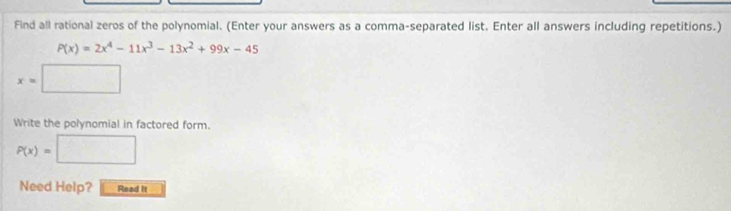 Find all rational zeros of the polynomial. (Enter your answers as a comma-separated list. Enter all answers including repetitions.)
P(x)=2x^4-11x^3-13x^2+99x-45
x=□
Write the polynomial in factored form.
P(x)=□
Need Help? Read it