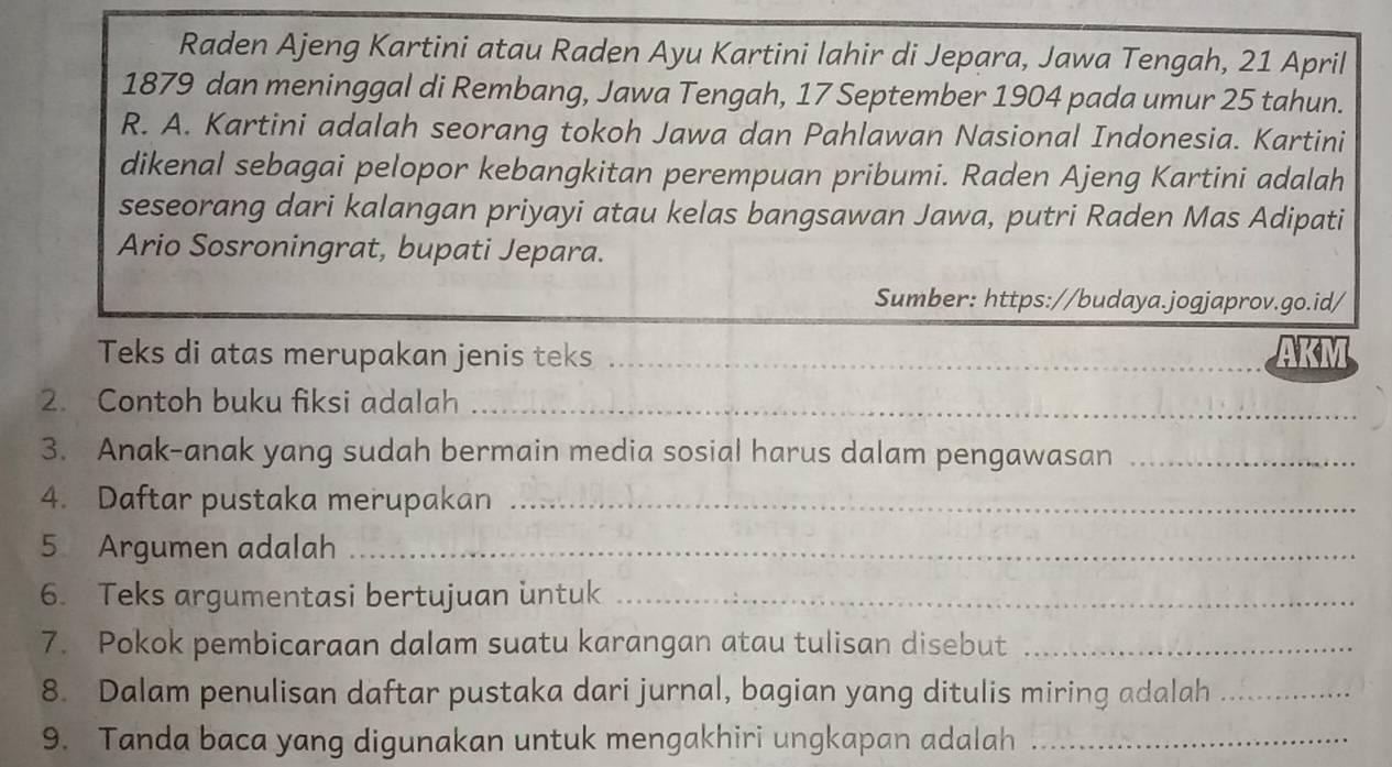 Raden Ajeng Kartini atau Raden Ayu Kartini lahir di Jepara, Jawa Tengah, 21 April 
1879 dan meninggal di Rembang, Jawa Tengah, 17 September 1904 pada umur 25 tahun. 
R. A. Kartini adalah seorang tokoh Jawa dan Pahlawan Nasional Indonesia. Kartini 
dikenal sebagai pelopor kebangkitan perempuan pribumi. Raden Ajeng Kartini adalah 
seseorang dari kalangan priyayi atau kelas bangsawan Jawa, putri Raden Mas Adipati 
Ario Sosroningrat, bupati Jepara. 
Sumber: https://budaya.jogjaprov.go.id/ 
Teks di atas merupakan jenis teks_ 
AK 
2. Contoh buku fiksi adalah_ 
3. Anak-anak yang sudah bermain media sosial harus dalam pengawasan_ 
4. Daftar pustaka merupakan_ 
5 Argumen adalah_ 
6. Teks argumentasi bertujuan untuk_ 
7. Pokok pembicaraan dalam suatu karangan atau tulisan disebut_ 
8. Dalam penulisan daftar pustaka dari jurnal, bagian yang ditulis miring adalah_ 
9. Tanda baca yang digunakan untuk mengakhiri ungkapan adalah_