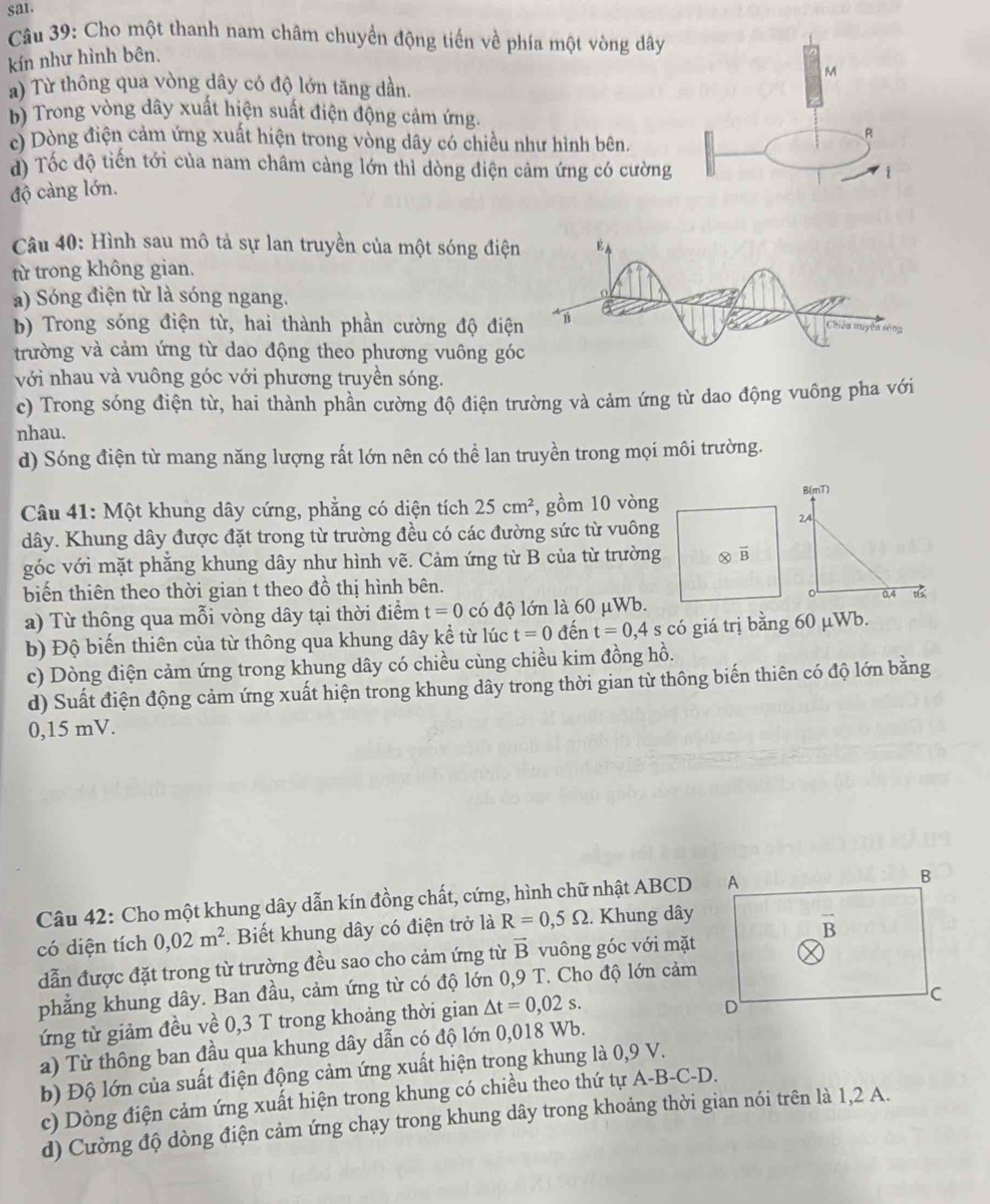 sar.
Câu 39: Cho một thanh nam châm chuyền động tiến về phía một vòng dây
kín như hình bên.
M
a) Từ thông qua vòng dây có độ lớn tăng dần.
b) Trong vòng dây xuất hiện suất điện động cảm ứng.
c) Dòng điện cảm ứng xuất hiện trong vòng dây có chiều như hình bên.
R
d) Tốc độ tiến tới của nam châm cảng lớn thì dòng điện cảm ứng có cường
i
độ càng lớn.
Câu 40: Hình sau mô tả sự lan truyền của một sóng điện EA
từ trong không gian.
a) Sóng điện từ là sóng ngang.
b) Trong sóng điện từ, hai thành phần cường độ điện Chiêu tuyện sòng
trường và cảm ứng từ dao động theo phương vuông góc
với nhau và vuông góc với phương truyền sóng.
c) Trong sóng điện từ, hai thành phần cường độ điện trường và cảm ứng từ dao động vuông pha với
nhau.
d) Sóng điện từ mang năng lượng rất lớn nên có thể lan truyền trong mọi môi trường.
Câu 41: Một khung dây cứng, phẳng có diện tích 25cm^2 , gồm 10 vòng B(mT)
dây. Khung dây được đặt trong từ trường đều có các đường sức từ vuông
24
góc với mặt phẳng khung dây như hình vẽ. Cảm ứng từ B của từ trường Ⓧ overline B
biến thiên theo thời gian t theo đồ thị hình bên. 0.4 
a) Từ thông qua mỗi vòng dây tại thời điểm t=0 có độ lớn là 60 μWb.
b) Độ biến thiên của từ thông qua khung dây kể từ lúc t=0 đến t=0,4 s có giá trị bằng 60 µWb.
c) Dòng điện cảm ứng trong khung dây có chiều cùng chiều kim đồng hồ.
d) Suất điện động cảm ứng xuất hiện trong khung dây trong thời gian từ thông biến thiên có độ lớn bằng
0,15 mV.
Câu 42: Cho một khung dây dẫn kín đồng chất, cứng, hình chữ nhật ABCD
có diện tích 0,02m^2. Biết khung dây có điện trở là R=0,5Omega. Khung dây
dẫn được đặt trong từ trường đều sao cho cảm ứng từ vector B vuông góc với mặt
phẳng khung dây. Ban đầu, cảm ứng từ có độ lớn 0,9 T. Cho độ lớn cảm
ứng từ giảm đều về 0,3 T trong khoảng thời gian △ t=0,02s.
a) Từ thông ban đầu qua khung dây dẫn có độ lớn 0,018 Wb.
b) Độ lớn của suất điện động cảm ứng xuất hiện trong khung là 0,9 V.
c) Dòng điện cảm ứng xuất hiện trong khung có chiều theo thứ tự A-B-C-D.
d) Cường độ dòng điện cảm ứng chạy trong khung dây trong khoảng thời gian nói trên là 1,2 A.