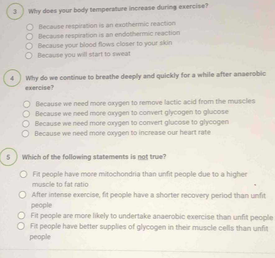 3 ) Why does your body temperature increase during exercise?
Because respiration is an exothermic reaction
Because respiration is an endothermic reaction
Because your blood flows closer to your skin
Because you will start to sweat
4 Why do we continue to breathe deeply and quickly for a while after anaerobic
exercise?
Because we need more oxygen to remove lactic acid from the muscles
Because we need more oxygen to convert glycogen to glucose
Because we need more oxygen to convert glucose to glycogen
Because we need more oxygen to increase our heart rate
5 Which of the following statements is not true?
Fit people have more mitochondria than unfit people due to a higher
muscle to fat ratio
After intense exercise, fit people have a shorter recovery period than unfit
people
Fit people are more likely to undertake anaerobic exercise than unfit people
Fit people have better supplies of glycogen in their muscle cells than unfit
people