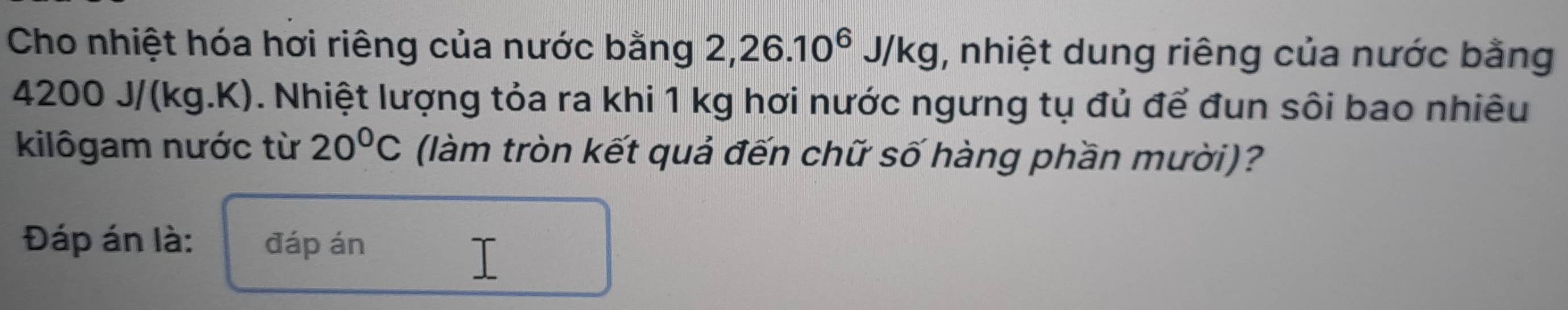 Cho nhiệt hóa hơi riêng của nước bằng 2, 26.10^6J/kg , nhiệt dung riêng của nước bằng
4200 J/(kg.K). Nhiệt lượng tỏa ra khi 1 kg hơi nước ngưng tụ đủ để đun sôi bao nhiêu 
kilôgam nước từ 20°C (làm tròn kết quả đến chữ số hàng phần mười)? 
Đáp án là: đáp án