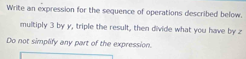 Write an expression for the sequence of operations described below. 
multiply 3 by y, triple the result, then divide what you have by z
Do not simplify any part of the expression.