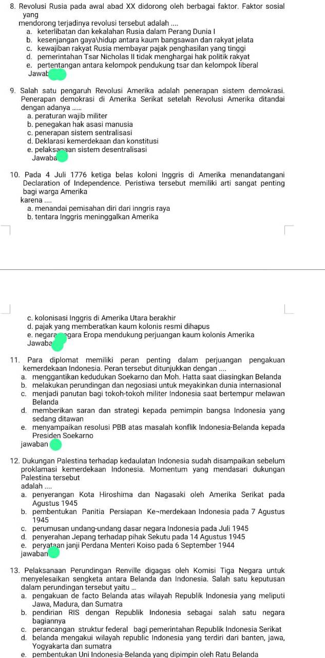 Revolusi Rusia pada awal abad XX didorong oleh berbagai faktor. Faktor sosial
yang
mendorong terjadinya revolusi tersebut adalah ....
a keterlibatan dan kekalahan Rusia dalam Perang Dunia I
b. kesenjangan gayahidup antara kaum bangsawan dan rakyat jelata
c. kewajiban rakyat Rusia membayar pajak penghasilan yang tinggi
d. pemerintahan Tsar Nicholas II tidak menghargai hak politik rakyat
e. pertentangan antara kelompok pendukung tsar dan kelompok liberal
Jawab
9. Salah satu pengaruh Revolusi Amerika adalah penerapan sistem demokrasi.
Penerapan demokrasi di Amerika Serikat setelah Revolusi Amerika ditandai
dengan adanya ......
a. peraturan wajib militer
b. penegakan hak asasi manusia
c. penerapan sistem sentralisasi
d. Deklarasi kemerdekaan dan konstitusi
e. pelaksanaan sistem desentralisasi
Jawaba
10. Pada 4 Juli 1776 ketiga belas koloni Inggris di Amerika menandatangani
Declaration of Independence. Peristiwa tersebut memiliki arti sangat penting
bagi warga Amerika
karena ....
a. menandai pemisahan diri dari inngris raya
b. tentara Inggris meninggalkan Amerika
c. kolonisasi Inggris di Amerika Utara berakhir
d. pajak yang memberatkan kaum kolonis resmi dihapus
e. negara megara Eropa mendukung perjuangan kaum kolonis Amerika
Jawaba
11. Para diplomat memiliki peran penting dalam perjuangan pengakuan
kemerdekaan Indonesia. Peran tersebut ditunjukkan dengan ....
a. menggantikan kedudukan Soekarno dan Moh. Hatta saat diasingkan Belanda
b. melakukan perundingan dan negosiasi untuk meyakinkan dunia internasional
c. menjadi panutan bagi tokoh-tokoh militer Indonesia saat bertempur melawan
Belanda
d. memberikan saran dan strategi kepada pemimpin bangsa Indonesia yang
sedang ditawan
e. menyampaikan resolusi PBB atas masalah konflik Indonesia-Belanda kepada
Presiden Soekarno
jawaban
12. Dukungan Palestina terhadap kedaulatan Indonesia sudah disampaikan sebelum
proklamasi kemerdekaan Indonesia. Momentum yang mendasari dukungan
Palestina tersebut
adalah ....
a. penyerangan Kota Hiroshima dan Nagasaki oleh Amerika Serikat pada
Agustus 1945
b. pembentukan Panitia Persiapan Ke¬merdekaan Indonesia pada 7 Agustus
1945
c. perumusan undang-undang dasar negara Indonesia pada Juli 1945
d. penyerahan Jepang terhadap pihak Sekutu pada 14 Agustus 1945
e. peryataan janji Perdana Menteri Koiso pada 6 September 1944
jawaban
13. Pelaksanaan Perundingan Renville digagas oleh Komisi Tiga Negara untuk
menyelesaikan sengketa antara Belanda dan Indonesia. Salah satu keputusan
dalam perundingan tersebut yaitu ...
a. pengakuan de facto Belanda atas wilayah Republik Indonesia yang meliputi
Jawa, Madura, dan Sumatra
b. pendirian RIS dengan Republik Indonesia sebagai salah satu negara
bagiannya
c. perancangan struktur federal bagi pemerintahan Republik Indonesia Serikat
d. belanda mengakui wilayah republic Indonesia yang terdiri dari banten, jawa,
Yogyakarta dan sumatra
e. pembentukan Uni Indonesia-Belanda vang dipimpin oleh Ratu Belanda