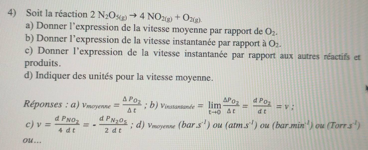 Soit la réaction 2N_2O_5(g)to 4NO_2(g)+O_2(g). 
a) Donner l’expression de la vitesse moyenne par rapport de O_2. 
b) Donner l’expression de la vitesse instantanée par rapport à O_2. 
c) Donner l’expression de la vitesse instantanée par rapport aux autres réactifs et 
produits . 
d) Indiquer des unités pour la vitesse moyenne. 
Réponses : a) v_moyenne=frac △ PO_2△ t; b) Vinstanta inhat ee =limlimits _tto 0frac △ P_O_2△ t=frac dPo_2dt=v
c) v=frac dP_NO_24dt=-frac dP_N_2O_52dt; d) Vmoyenne (bar.s^(-1)) ou (atm.s^(-1)) ou (b r.min^(-1)) ou (Torrs^(-1))
ou ...