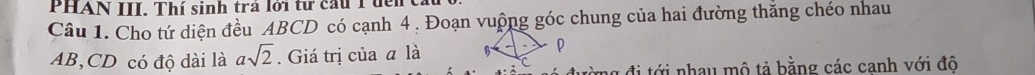 PHAN III. Thí sinh trá lới tư cầu 1 đển t 
Câu 1. Cho tứ diện đều ABCD có cạnh 4. Đoạn vuộng góc chung của hai đường thắng chéo nhau
AB, CD có độ dài là asqrt(2). Giá trị của a là 
* đi tới nhau mô tả bằng các canh với đô