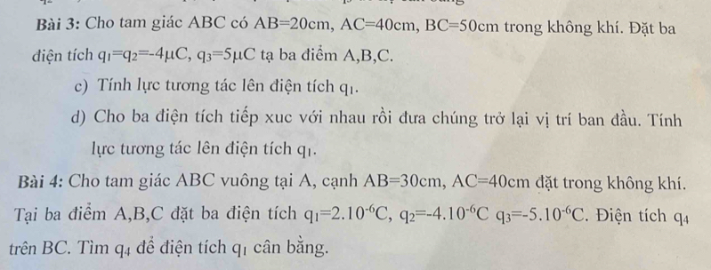 Cho tam giác ABC có AB=20cm, AC=40cm, BC=50cm trong không khí. Đặt ba 
điện tích q_1=q_2=-4mu C, q_3=5mu Cta ba điểm A, B, C. 
c) Tính lực tương tác lên điện tích qi. 
d) Cho ba điện tích tiếp xuc với nhau rồi đưa chúng trở lại vị trí ban đầu. Tính 
lực tương tác lên điện tích q_1. 
Bài 4: Cho tam giác ABC vuông tại A, cạnh AB=30cm, AC=40cm đặt trong không khí. 
Tại ba điểm A, B, C đặt ba điện tích q_1=2.10^(-6)C, q_2=-4.10^(-6)Cq_3=-5.10^(-6)C. Điện tích q_4
trên BC. Tìm q_4 để điện tích q_1 cân bằng.