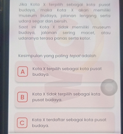 Jika Kota X terpilih sebagai kota pusat
budaya, maka Kota X akan memiliki
museum budaya, jalanan lengang serta
udara segar dan bersih.
Saat ini Kota X tidak memiliki museum
budaya, jalanan sering macet, atau
udaranya terasa panas serta kotor.
Kesimpulan yang paling tepat adalah
A Kota X terpilih sebagai kota pusat
budaya.
Kota X tidak terpilih sebagai kota
B pusat budaya.
Kota X terdaftar sebagai kota pusat
C budaya.