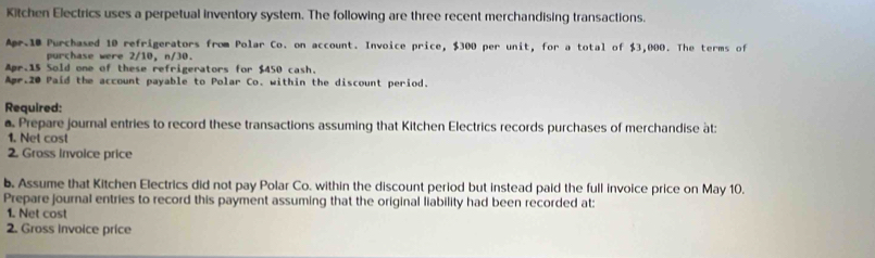 Kitchen Electrics uses a perpetual inventory system. The following are three recent merchandising transactions. 
Apr. 10 Purchased 10 refrigerators from Polar Co. on account. Invoice price, $300 per unit, for a total of $3,000. The terms of 
purchase were 2/10, n/30. 
Apr. 15 Sold one of these refrigerators for $450 cash. 
Apr.20 Paid the account payable to Polar Co. within the discount period. 
Required: 
. Prepare journal entries to record these transactions assuming that Kitchen Electrics records purchases of merchandise àt: 
1. Net cost 
2. Gross invoice price 
b. Assume that Kitchen Electrics did not pay Polar Co. within the discount period but instead paid the full invoice price on May 10. 
Prepare journal entries to record this payment assuming that the original liability had been recorded at: 
1. Net cost 
2. Gross invoice price