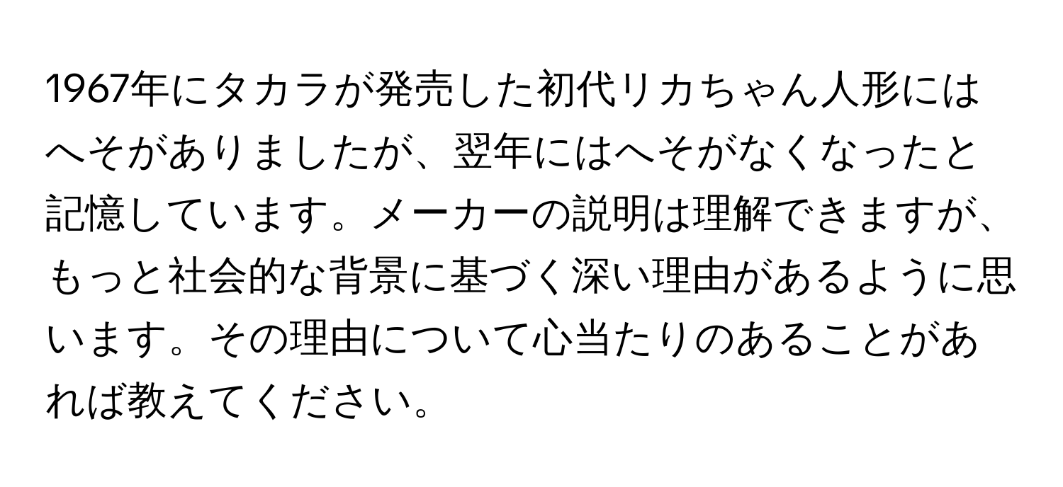 1967年にタカラが発売した初代リカちゃん人形にはへそがありましたが、翌年にはへそがなくなったと記憶しています。メーカーの説明は理解できますが、もっと社会的な背景に基づく深い理由があるように思います。その理由について心当たりのあることがあれば教えてください。