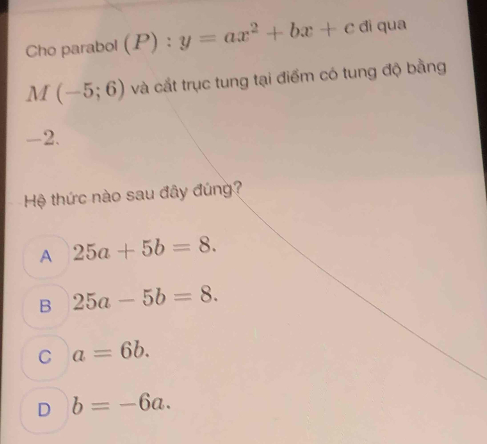 Cho parabol (P):y=ax^2+bx+c dì qua
M(-5;6) và cắt trục tung tại điểm có tung độ bằng
-2.
Hệ thức nào sau đây đúng?
A 25a+5b=8.
B 25a-5b=8.
C a=6b.
D b=-6a.