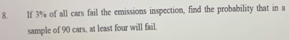 If 3% of all cars fail the emissions inspection, find the probability that in a 
sample of 90 cars, at least four will fail.