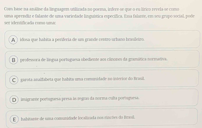 Com base na análise da linguagem utilizada no poema, infere-se que o eu lírico revela-se como
uma aprendiz e falante de uma variedade linguística específica. Essa falante, em seu grupo social, pode
ser identificada como uma:
A ) idosa que habita a periferia de um grande centro urbano brasileiro.
B ) professora de língua portuguesa obediente aos cânones da gramática normativa.
C ) garota analfabeta que habita uma comunidade no interíor do Brasil.
D) imigrante portuguesa presa às regras da norma culta portuguesa.
E  habitante de uma comunidade localizada nos rincões do Brasil.