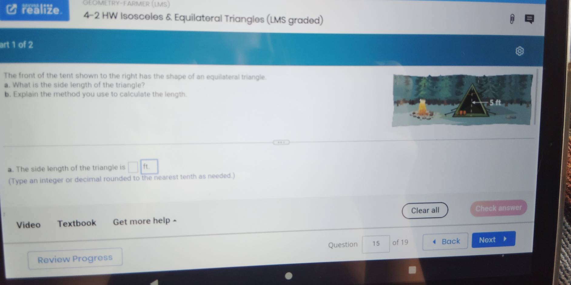 GEOMETRY-FARMER (LMS) 
realize 4-2 HW Isosceles & Equilateral Triangles (LMS graded) 
art 1 of 2 
The front of the tent shown to the right has the shape of an equilateral triangle. 
a. What is the side length of the triangle? 
b. Explain the method you use to calculate the length. 
a. The side length of the triangle is □ ft. 
(Type an integer or decimal rounded to the nearest tenth as needed.) 
Video Textbook Get more help - Clear all 
Check answer 
Question 15 of 19 Back Next D 
Review Progress