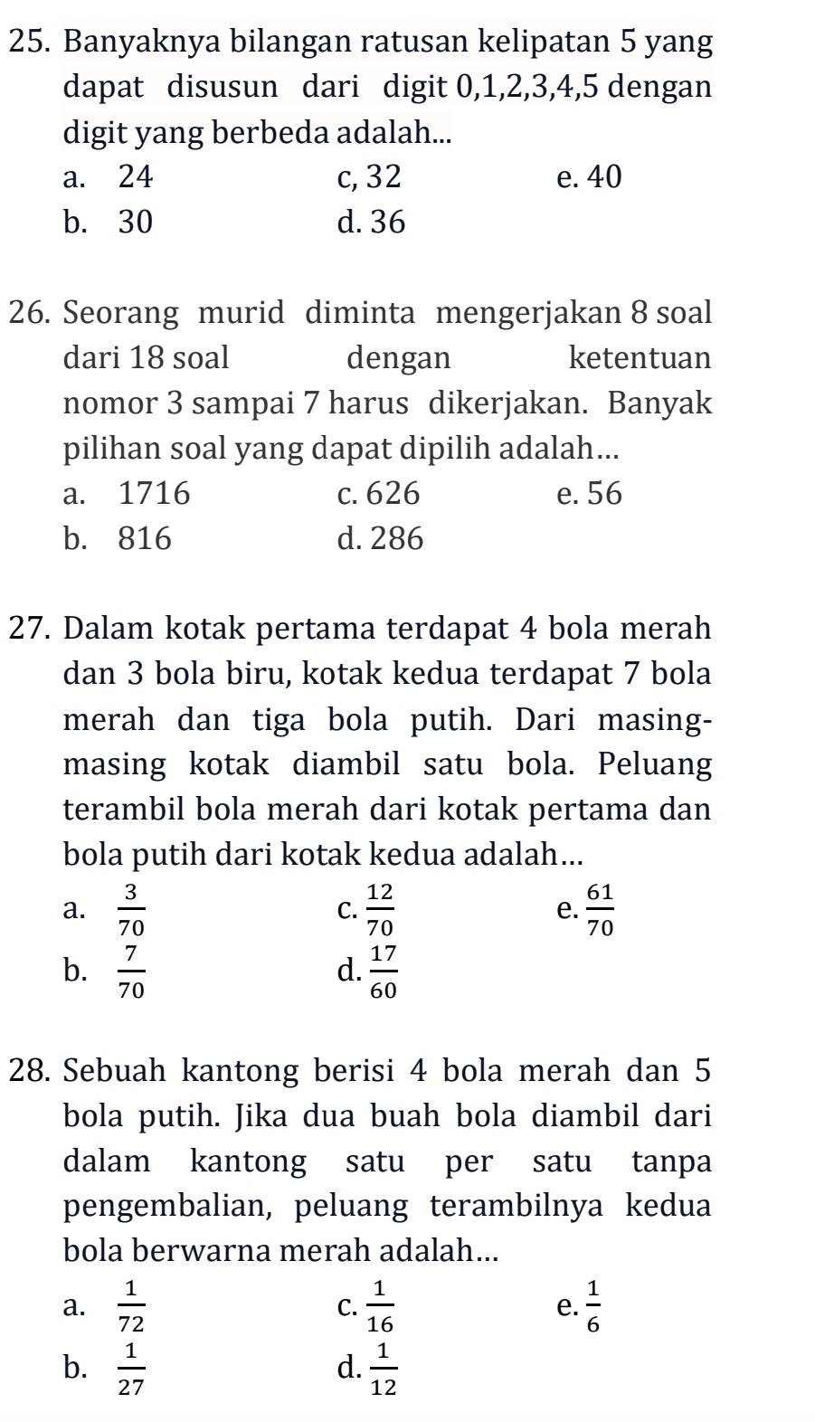 Banyaknya bilangan ratusan kelipatan 5 yang
dapat disusun dari digit 0, 1, 2, 3, 4, 5 dengan
digit yang berbeda adalah...
a. 24 c, 32 e. 40
b. 30 d. 36
26. Seorang murid diminta mengerjakan 8 soal
dari 18 soal dengan ketentuan
nomor 3 sampai 7 harus dikerjakan. Banyak
pilihan soal yang dapat dipilih adalah...
a. 1716 c. 626 e. 56
b. 816 d. 286
27. Dalam kotak pertama terdapat 4 bola merah
dan 3 bola biru, kotak kedua terdapat 7 bola
merah dan tiga bola putih. Dari masing-
masing kotak diambil satu bola. Peluang
terambil bola merah dari kotak pertama dan
bola putih dari kotak kedua adalah...
a.  3/70   12/70  e.  61/70 
C.
b.  7/70   17/60 
d.
28. Sebuah kantong berisi 4 bola merah dan 5
bola putih. Jika dua buah bola diambil dari
dalam kantong satu per satu tanpa
pengembalian, peluang terambilnya kedua
bola berwarna merah adalah...
a.  1/72   1/16  e.  1/6 
C.
b.  1/27   1/12 
d.