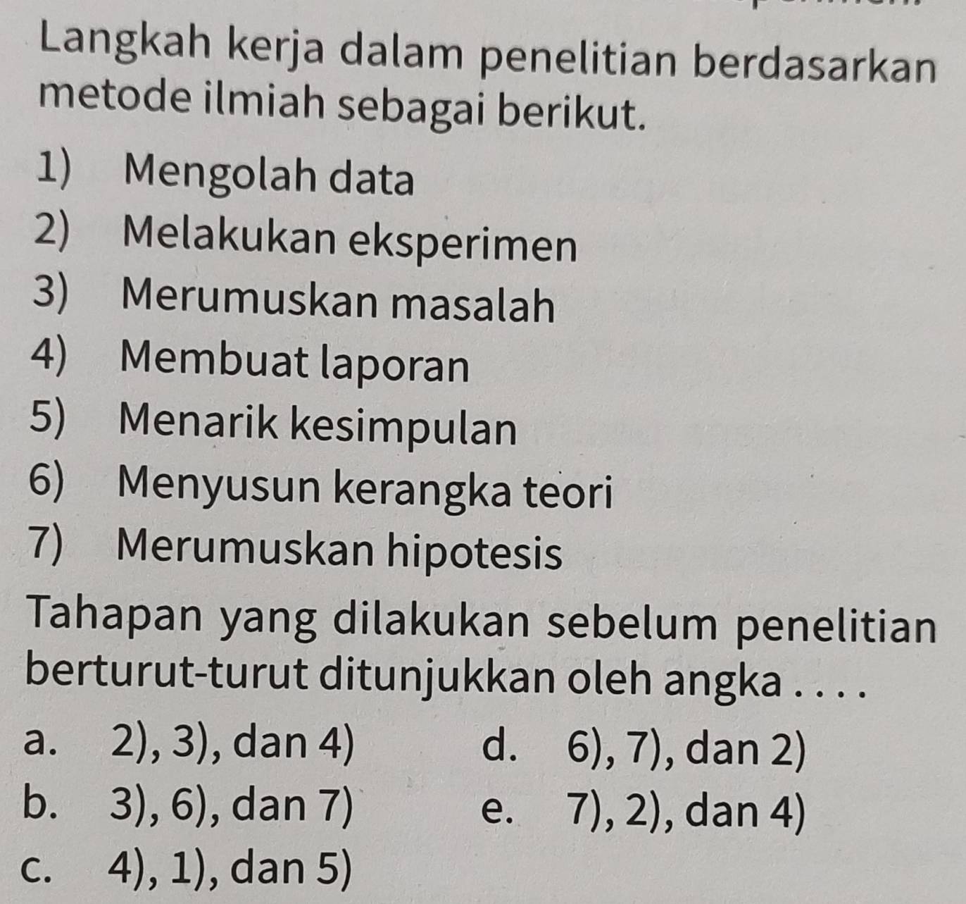 Langkah kerja dalam penelitian berdasarkan
metode ilmiah sebagai berikut.
1) Mengolah data
2) Melakukan eksperimen
3) Merumuskan masalah
4) Membuat laporan
5) Menarik kesimpulan
6) Menyusun kerangka teori
7) Merumuskan hipotesis
Tahapan yang dilakukan sebelum penelitian
berturut-turut ditunjukkan oleh angka . . . .
a. 2),3) , dan 4) d. 6),7) , dan 2)
b. 。 3),6) , dan 7) e. 7),2) , dan 4)
.
C. 4),1) , dan 5)