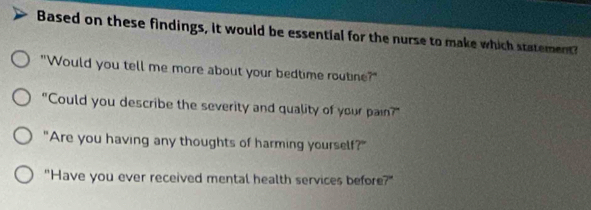 Based on these findings, it would be essential for the nurse to make which statement 
"Would you tell me more about your bedtime routine?" 
"Could you describe the severity and quality of your pain?" 
"Are you having any thoughts of harming yourself?" 
"Have you ever received mental health services before?"