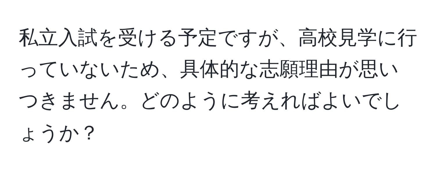 私立入試を受ける予定ですが、高校見学に行っていないため、具体的な志願理由が思いつきません。どのように考えればよいでしょうか？