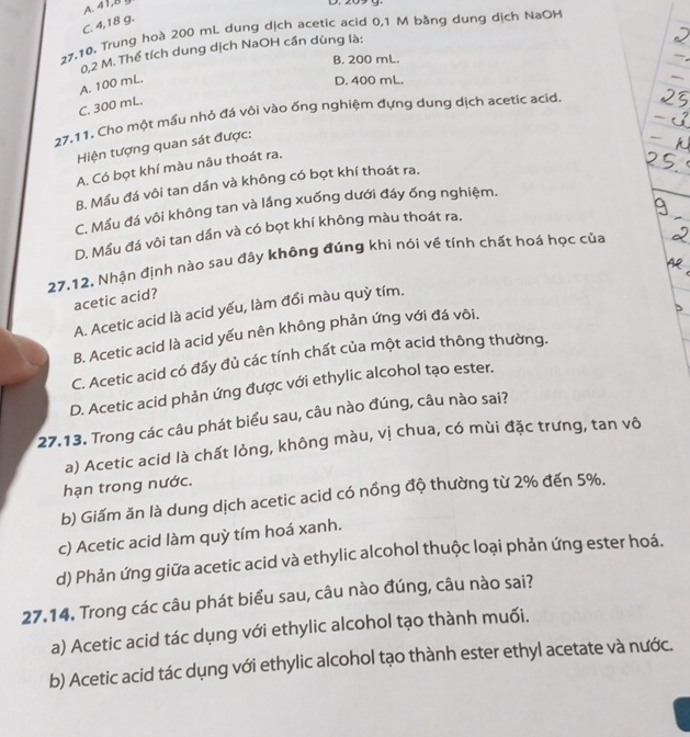 A 41,8 g
D. 209 g.
C. 4,18 g.
27,10. Trung hoà 200 mL dung dịch acetic acid 0,1 M bằng dung dịch NaOH
0,2 M. Thể tích dung dịch NaOH cần dùng là:
B. 200 mL.
A. 100 mL.
D. 400 mL.
C. 300 mL.
27.11. Cho một mầu nhỏ đá vôi vào ống nghiệm đựng dung dịch acetic acid.
Hiện tượng quan sát được:
A. Có bọt khí màu nâu thoát ra.
B. Mầu đá vôi tan dần và không có bọt khí thoát ra.
C. Mầu đá vôi không tan và lầng xuống dưới đáy ống nghiệm.
D. Mầu đá vôi tan dần và có bọt khí không màu thoát ra.
27.12. Nhận định nào sau đây không đúng khi nói về tính chất hoá học của
acetic acid?
A. Acetic acid là acid yếu, làm đổi màu quỳ tím.
B. Acetic acid là acid yếu nên không phản ứng với đá vôi.
C. Acetic acid có đầy đủ các tính chất của một acid thông thường.
D. Acetic acid phản ứng được với ethylic alcohol tạo ester.
27.13. Trong các câu phát biểu sau, câu nào đúng, câu nào sai?
a) Acetic acid là chất lỏng, không màu, vị chua, có mùi đặc trưng, tan vô
hạn trong nước.
b) Giấm ăn là dung dịch acetic acid có nồng độ thường từ 2% đến 5%.
c) Acetic acid làm quỳ tím hoá xanh.
d) Phản ứng giữa acetic acid và ethylic alcohol thuộc loại phản ứng ester hoá.
27.14. Trong các câu phát biểu sau, câu nào đúng, câu nào sai?
a) Acetic acid tác dụng với ethylic alcohol tạo thành muối.
b) Acetic acid tác dụng với ethylic alcohol tạo thành ester ethyl acetate và nước.